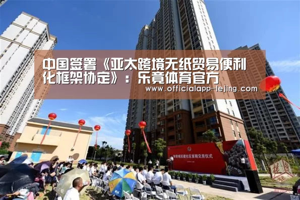 中国签署《亚太跨境无纸贸易便利化框架协定》：乐竟体育官方
